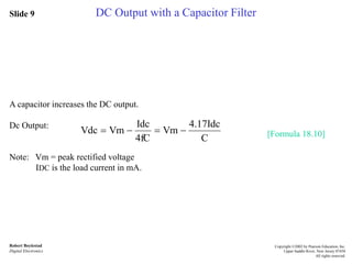 Slide 9
Robert Boylestad
Digital Electronics
Copyright ©2002 by Pearson Education, Inc.
Upper Saddle River, New Jersey 07458
All rights reserved.
DC Output with a Capacitor Filter
A capacitor increases the DC output.
Dc Output:
Note: Vm = peak rectified voltage
IDC is the load current in mA.
[Formula 18.10]
C
4.17Idc
Vm
4fC
Idc
VmVdc 
 