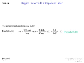 Slide 10
Robert Boylestad
Digital Electronics
Copyright ©2002 by Pearson Education, Inc.
Upper Saddle River, New Jersey 07458
All rights reserved.
Ripple Factor with a Capacitor Filter
The capacitor reduces the ripple factor.
Ripple Factor: [Formula 18.11]100
CR
2.4
100
CVdc
2.4Idc
100
Vdc
(rms)V
%r
L
r

 