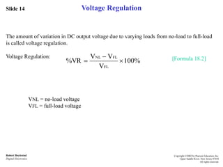 Slide 14
Robert Boylestad
Digital Electronics
Copyright ©2002 by Pearson Education, Inc.
Upper Saddle River, New Jersey 07458
All rights reserved.
Voltage Regulation
The amount of variation in DC output voltage due to varying loads from no-load to full-load
is called voltage regulation.
Voltage Regulation: [Formula 18.2]
VNL = no-load voltage
VFL = full-load voltage
100%
V
VV
%VR
FL
FLNL



 