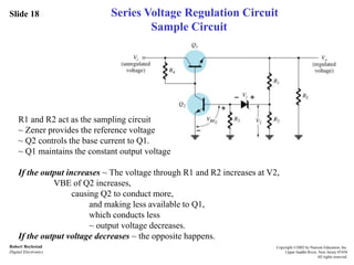 Slide 18
Robert Boylestad
Digital Electronics
Copyright ©2002 by Pearson Education, Inc.
Upper Saddle River, New Jersey 07458
All rights reserved.
Series Voltage Regulation Circuit
Sample Circuit
R1 and R2 act as the sampling circuit
~ Zener provides the reference voltage
~ Q2 controls the base current to Q1.
~ Q1 maintains the constant output voltage
If the output increases ~ The voltage through R1 and R2 increases at V2,
VBE of Q2 increases,
causing Q2 to conduct more,
and making less available to Q1,
which conducts less
~ output voltage decreases.
If the output voltage decreases ~ the opposite happens.
 