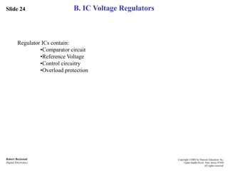 Slide 24
Robert Boylestad
Digital Electronics
Copyright ©2002 by Pearson Education, Inc.
Upper Saddle River, New Jersey 07458
All rights reserved.
B. IC Voltage Regulators
Regulator ICs contain:
•Comparator circuit
•Reference Voltage
•Control circuitry
•Overload protection
 