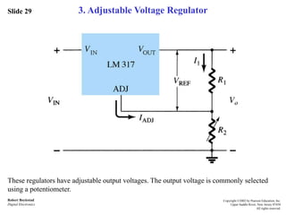 Slide 29
Robert Boylestad
Digital Electronics
Copyright ©2002 by Pearson Education, Inc.
Upper Saddle River, New Jersey 07458
All rights reserved.
3. Adjustable Voltage Regulator
These regulators have adjustable output voltages. The output voltage is commonly selected
using a potentiometer.
 
