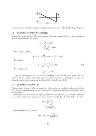 Figura 4: Trecho de onda triangular usada para aproximar sinal reticado ltrado por capacitor



5.2   Estimativa do fator de ondulação

A partir do cálculo do nível RMS de uma onda triangular qualquer (Eq. 9) e da expressão do
fator de ondulação (Eq. 6), temos:


                                          Vac
                                        r=    × 100%
                                          Vdc
                                           ∆V 1
                                         = √      × 100%
                                          2 3 Vdc
   Mas, da Eq. 7, temos:


                                          ∆V
                           Vdc = Vm −        ⇒ ∆V = 2 (Vm − Vdc )
                                           2
   E, portanto:


                                         1 Vm − Vdc
                                      r=√           × 100%                                      (14)
                                          3  Vdc
   Isso signica que:
                                          Vm       √
                                              = 1 + 3r
                                          Vdc
   Note que estas expressões são válidas para reticação tanto em meia-onda quanto em onda
completa, já que podemos representar a onda de ripple de ambas as reticações por uma onda
triangular. Além disso, a expressão resultante (Eq. 14) independe de      T.

5.3   Estimativa do nível DC

Podemos agora estimar o valor   Vdc   a partir do valor máximo de tensão da onda a ser reticada
(Vm ) e outras informações do circuito, facilitando a comparação com medidas obtidas a partir
do multímetro.
   Considere uma resistência de carga     RL   drenando uma corrente     Idc   do circuito reticador
ca-cc. Desta forma temos uma tensão sobre o resistor de carga    Vdc .   A partir da Eq. 10 temos:


                                                Idc Vdc
                                         ∆V =
                                               2f C Vm
                                                     2
                                                   Vdc
                                             =
                                               2f RL CVm
   Considerando a Eq. 7, temos:

                                                           2
                                                         Vdc
                                  2 (Vm − Vdc ) =
                                                     2f RL CVm



                                                10
 