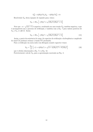 Vdc + 4f RL CVm Vdc − 4f RL CVm = 0
                                     2                           2


     Resolvendo   Vdc   dessa equação de segundo grau, temos:

                                        [         √                   ]
                               Vdc = 2Vm −f RL C ± f RL C(f RL C + 1)
                       √
     Note que   −a −       a(a + 1) é negativo, resultando em uma tensão Vdc    também negativa, o que
é incompatível com o processo de reticação, e também com a Eq. 7 para valores positivos de
Vm   e   Vm ≫ ∆V /2.    Assim:

                                        [         √                   ]
                               Vdc = 2Vm −f RL C + f RL C(f RL C + 1)                             (15)


     Assim, a partir da resistência de carga, do capacitor de reticação e da freqüência e amplitude
do sinal CA podemos estimar a tensão CC produzida.
     Para a reticação em meia-onda com ltragem usando capacitor temos:


                               Vm [                √                           ]
                       Vdc =       −(1 + 4f RL C) + (1 + 4f RL C)2 + 42 f RL C                    (16)
                                2
     que é obtida relacionando a Eq. 7 e a Eq. 12.
     Posteriormente calcule      Vdc   para a aproximação mostrada na Fig. 2.




                                                     11
 