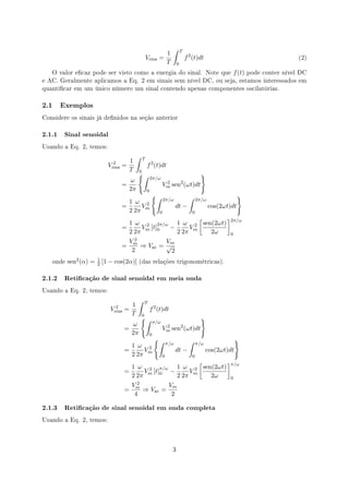 ∫       T
                                                                1
                                                    Vrms      =                     f 2 (t)dt                                       (2)
                                                                T           0
   O valor ecaz pode ser visto como a energia do sinal. Note que                                         f (t)    pode conter nível DC
e AC. Geralmente aplicamos a Eq. 2 em sinais sem nível DC, ou seja, estamos interessados em
quanticar em um único número um sinal contendo apenas componentes oscilatórias.



2.1   Exemplos

Considere os sinais já denidos na seção anterior


2.1.1 Sinal senoidal
Usando a Eq. 2, temos:

                                          ∫     T
                               2      1
                             Vrms   =               f 2 (t)dt
                                      T
                                           {∫
                                            0
                                                                                            }
                                                        2π/ω
                                      ω
                                    =                              2
                                                                  Vm sen2 (ωt)dt
                                      2π            0
                                                        {∫                            ∫                        }
                                                                  2π/ω                     2π/ω
                                      1 ω 2
                                    =     V                                 dt −                  cos(2ωt)dt
                                      2 2π m                  0                        0
                                                         [     ]
                                      1 ω 2 2π/ω 1 ω 2 sen(2ωt) 2π/ω
                                    =     V [t] −     V
                                      2 2π m 0    2 2π m   2ω    0
                                        Vm2         Vm
                                    =       ⇒ Vac = √
                                         2            2
   onde   sen2 (α) =   1
                       2   [1 − cos(2α)]    (das relações trigonométricas).


2.1.2 Reticação de sinal senoidal em meia onda
Usando a Eq. 2, temos:

                                           ∫        T
                                2      1
                              Vrms   =                  f 2 (t)dt
                                       T
                                              {∫0
                                                                                            }
                                                            π/ω
                                       ω
                                     =                            Vm sen2 (ωt)dt
                                                                   2
                                       2π               0
                                                            {∫                        ∫                       }
                                                                      π/ω                  π/ω
                                       1 ω 2
                                     =     V                                dt −                 cos(2ωt)dt
                                       2 2π m                     0                    0
                                                                [    ]
                                         1 ω 2 π/ω 1 ω 2 sen(2ωt) π/ω
                                     =        Vm [t]0 −      Vm
                                         2 2π           2 2π      2ω   0
                                         Vm2         Vm
                                     =       ⇒ Vac =
                                          4           2

2.1.3 Reticação de sinal senoidal em onda completa
Usando a Eq. 2, temos:




                                                                        3
 