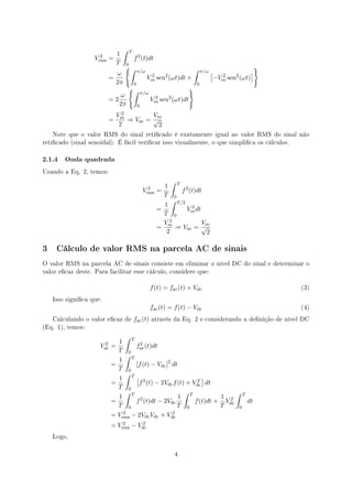 ∫      T
                     2      1
                   Vrms   =                f 2 (t)dt
                            T
                                   {∫
                                   0
                                                                               ∫                                }
                            ω                  π/ω                                   π/ω   [                ]
                          =                          Vm sen2 (ωt)dt +
                                                      2
                                                                                               −Vm sen2 (ωt)
                                                                                                 2
                            2π             0                                     0
                                    {∫                                       }
                                                   π/ω
                               ω
                          =2                             Vm sen2 (ωt)dt
                                                          2
                               2π              0
                               2
                              Vm         Vm
                          =      ⇒ Vac = √
                               2          2
   Note que o valor RMS do sinal reticado é exatamente igual ao valor RMS do sinal não
reticado (sinal senoidal). É fácil vericar isso visualmente, o que simplica os cálculos.


2.1.4 Onda quadrada
Usando a Eq. 2, temos:

                                                                 ∫    T
                                                     2       1
                                                   Vrms    =              f 2 (t)dt
                                                             T    0
                                                                 ∫
                                                             1 T /2 2
                                                           =       Vm dt
                                                            T 0
                                                            V2           Vm
                                                           = m ⇒ Vac = √
                                                              2           2

3 Cálculo de valor RMS na parcela AC de sinais
O valor RMS na parcela AC de sinais consiste em eliminar o nível DC do sinal e determinar o
valor ecaz deste. Para facilitar esse cálculo, considere que:


                                                         f (t) = fac (t) + Vdc                                      (3)

   Isso signica que:
                                                         fac (t) = f (t) − Vdc                                      (4)

   Calculando o valor ecaz de             fac (t)       através da Eq. 2 e considerando a denição de nível DC
(Eq. 1), temos:

                               ∫
                       2    1 T 2
                     Vac =        f (t)dt
                            T 0 ac
                               ∫
                            1 T
                          =       [f (t) − Vdc ]2 dt
                            T 0
                               ∫
                            1 T[ 2                          ]
                          =        f (t) − 2Vdc f (t) + Vdc dt
                                                          2
                            T 0
                               ∫                     ∫                 ∫
                            1 T 2                   1 T           1 2 T
                          =       f (t)dt − 2Vdc         f (t)dt + Vdc    dt
                            T 0                     T 0           T     0
                          = Vrms − 2Vdc Vdc + Vdc
                              2                   2

                          = Vrms − Vdc
                              2      2

   Logo,



                                                                     4
 