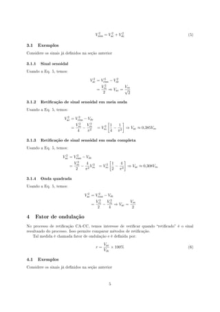 2      2     2
                                         Vrms = Vac + Vdc                             (5)



3.1   Exemplos

Considere os sinais já denidos na seção anterior


3.1.1 Sinal senoidal
Usando a Eq. 5, temos:


                                    Vac = Vrms − Vdc
                                      2     2      2

                                             Vm2         Vm
                                         =       ⇒ Vac = √
                                              2           2

3.1.2 Reticação de sinal senoidal em meia onda
Usando a Eq. 5, temos:


                     Vac = Vrms − Vdc
                       2     2

                               2    2
                                                [         ]
                             Vm Vm                  1   1
                         =       − 2        2
                                         = Vm         − 2 ⇒ Vac ≈ 0,385Vm
                              4   π                 4 π

3.1.3 Reticação de sinal senoidal em onda completa
Usando a Eq. 5, temos:


                    Vac = Vrms − Vdc
                      2     2

                             2
                                           [      ]
                           Vm    4 2     2 1    4
                         =     − 2 Vm = Vm    −     ⇒ Vac ≈ 0,308Vm
                            2   π            2 π2

3.1.4 Onda quadrada
Usando a Eq. 5, temos:


                                 Vac = Vrms − Vdc
                                   2     2

                                           2
                                         Vm Vm  2         Vm
                                     =       −    ⇒ Vac =
                                          2    4           2

4 Fator de ondulação
No processo de reticação CA-CC, temos interesse de vericar quando reticado é o sinal
resultando do processo. Isso permite comparar métodos de reticação.
   Tal medida é chamada fator de ondulação e é denida por:


                                              Vac
                                         r=       × 100%                              (6)
                                              Vdc

4.1   Exemplos

Considere os sinais já denidos na seção anterior




                                                5
 
