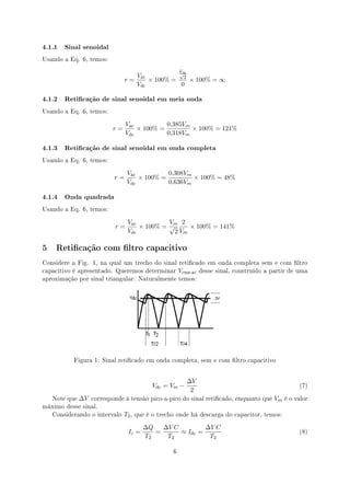 4.1.1 Sinal senoidal
Usando a Eq. 6, temos:


                                               √       Vm
                                   Vac
                                r=     × 100% = 2 × 100% = ∞
                                   Vdc          0

4.1.2 Reticação de sinal senoidal em meia onda
Usando a Eq. 6, temos:


                                Vac          0,385Vm
                          r=        × 100% =         × 100% = 121%
                                Vdc          0,318Vm

4.1.3 Reticação de sinal senoidal em onda completa
Usando a Eq. 6, temos:


                                Vac          0,308Vm
                           r=       × 100% =         × 100% = 48%
                                Vdc          0,636Vm

4.1.4 Onda quadrada
Usando a Eq. 6, temos:


                                Vac          Vm 2
                           r=       × 100% = √     × 100% = 141%
                                Vdc           2 Vm

5 Reticação com ltro capacitivo
Considere a Fig. 1, na qual um trecho do sinal reticado em onda completa sem e com ltro
capacitivo é apresentado. Queremos determinar          Vrms-ac   desse sinal, construído a partir de uma
aproximação por sinal triangular. Naturalmente temos:




          Figura 1: Sinal reticado em onda completa, sem e com ltro capacitivo



                                                            ∆V
                                            Vdc = Vm −                                               (7)
                                                             2
   Note que   ∆V   corresponde à tensão pico-a-pico do sinal reticado, enquanto que       Vm   é o valor
máximo desse sinal.
   Considerando o intervalo    T2 ,   que é o trecho onde há descarga do capacitor, temos:


                                         ∆Q   ∆V C         ∆V C
                                 Ic =       =      ≈ Idc =                                           (8)
                                         T2    T2           T2

                                                   6
 