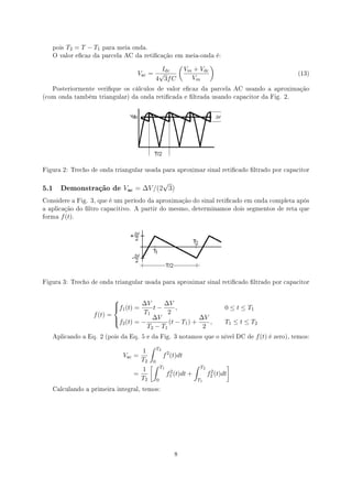 pois   T2 = T − T1   para meia onda.
   O valor ecaz da parcela AC da reticação em meia-onda é:

                                                     (              )
                                             Idc         Vm + Vdc
                                   Vac    = √                                                        (13)
                                           4 3f C          Vm
   Posteriormente verique os cálculos de valor ecaz da parcela AC usando a aproximação
(com onda também triangular) da onda reticada e ltrada usando capacitor da Fig. 2.




Figura 2: Trecho de onda triangular usada para aproximar sinal reticado ltrado por capacitor

                                          √
5.1     Demonstração de       V=? = ∆V /(2 3)
Considere a Fig. 3, que é um período da aproximação do sinal reticado em onda completa após
a aplicação do ltro capacitivo. A partir do mesmo, determinamos dois segmentos de reta que
forma   f (t).




Figura 3: Trecho de onda triangular usada para aproximar sinal reticado ltrado por capacitor



                          
                          f (t) = ∆V t − ∆V ,
                           1                                           0 ≤ t ≤ T1
                  f (t) =           T1       2
                          f (t) = − ∆V (t − T ) + ∆V ,
                           2                                           T1 ≤ t ≤ T2
                                               1
                                     T2 − T1        2
   Aplicando a Eq. 2 (pois da Eq. 5 e da Fig. 3 notamos que o nível DC de            f (t) é zero), temos:
                                      ∫ T2
                                    1
                              Vac =        f 2 (t)dt
                                    T2 0
                                      [∫ T1            ∫ T2          ]
                                    1          2             2
                                  =         f1 (t)dt +      f2 (t)dt
                                    T2 0                T1

   Calculando a primeira integral, temos:




                                                 8
 
