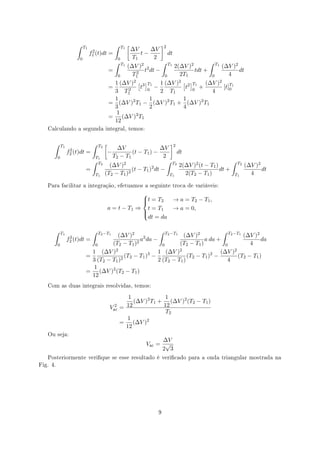 ∫     T1                      ∫       T1   [              ]2
                                                                      ∆V    ∆V
                                   2
                                  f1 (t)dt       =                       t−           dt
                         0                               0            T1     2
                                                     ∫       T1         ∫ T1               ∫ T1
                                                          (∆V )2 2           2(∆V )2            (∆V )2
                                                 =            2  t dt −              tdt +             dt
                                                      0      T1          0     2T1          0       4
                                                     1 (∆V )2 [ 3 ]T1 1 (∆V )2 [ 2 ]T1 (∆V )2 T1
                                                 =         2    t 0 −            t 0 +           [t]0
                                                     3 T1               2 T1                4
                                                     1              1           1
                                                 =     (∆V )2 T1 − (∆V )2 T1 + (∆V )2 T1
                                                     3              2           4
                                                      1       2
                                                 =      (∆V ) T1
                                                     12
   Calculando a segunda integral, temos:


      ∫                            ∫         [                            ]
              T1                        T2
                                                  ∆V                 ∆V 2
                    2
                   f2 (t)dt   =               −          (t − T1 ) −         dt
          0                            T1       T2 − T1                2
                                   ∫                                     ∫ T2                        ∫ T2
                                        T2
                                               (∆V )2                         2(∆V )2 (t − T1 )           (∆V )2
                              =                          (t − T1 ) dt −
                                                                  2
                                                                                                dt +             dt
                                       T1    (T2 − T1 )2                  T1    2(T2 − T1 )           T1    4

   Para facilitar a integração, efetuamos a seguinte troca de variáveis:

                                                             
                                                             t = T 2
                                                                      → a = T2 − T1 ,
                                                 a = t − T1 ⇒ t = T1   → a = 0,
                                                             
                                                             
                                                               dt = da

      ∫       T1                   ∫    T2 −T1              ∫ T2 −T1                    ∫ T2 −T1
                                          (∆V )2 2                     (∆V )2                    (∆V )2
                    2
                   f2 (t)dt =                       a da −                      a da +                   da
          0                      0      (T2 − T1 )2           0      (T2 − T1 )          0          4
                                1 (∆V )2                    1 (∆V )2                   (∆V )2
                              =               (T2 − T1 )3 −              (T2 − T1 )2 −         (T2 − T1 )
                                3 (T2 − T1 )2               2 (T2 − T1 )                  4
                                 1
                              = (∆V )2 (T2 − T1 )
                                12
   Com as duas integrais resolvidas, temos:

                                                            1             1
                                                              (∆V )2 T1 + (∆V )2 (T2 − T1 )
                                                   2
                                                 Vac     = 12            12
                                                                          T2
                                                           1
                                                         = (∆V )2
                                                           12
   Ou seja:
                                                                                ∆V
                                                                          Vac = √
                                                                               2 3
   Posteriormente verique se esse resultado é vericado para a onda triangular mostrada na
Fig. 4.




                                                                             9
 