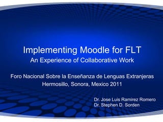 Implementing Moodle for FLT
       An Experience of Collaborative Work

Foro Nacional Sobre la Enseñanza de Lenguas Extranjeras
            Hermosillo, Sonora, Mexico 2011

                                Dr. Jose Luis Ramirez Romero
                                Dr. Stephen D. Sorden
 