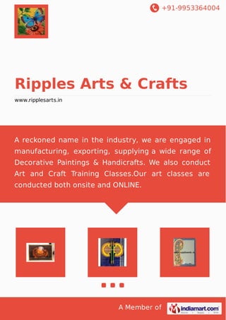 +91-9953364004
A Member of
Ripples Arts & Crafts
www.ripplesarts.in
A reckoned name in the industry, we are engaged in
manufacturing, exporting, supplying a wide range of
Decorative Paintings & Handicrafts. We also conduct
Art and Craft Training Classes.Our art classes are
conducted both onsite and ONLINE.
 