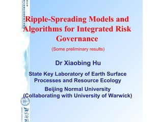 Ripple-Spreading Models and
Algorithms for Integrated Risk
         Governance
          (Some preliminary results)


            Dr Xiaobing Hu
  State Key Laboratory of Earth Surface
    Processes and Resource Ecology
        Beijing Normal University
(Collaborating with University of Warwick)
 