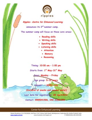 Ripples- Centre for Enhanced Learning

                          announces its 2nd summer camp.

                 The summer camp will focus on these core areas:

                                                     Reading skills
                                                     Writing skills
                                                    Speaking skills
                                                    Listening skills
                                                        Attention
                                                         Memory
                                                        Reasoning


                                   Timing: 10:00 am – 1:00 pm

                                Starts from: 1st May-31st May

                                       Days: Monday - Friday

                                        Age group: 5-12 years

                                       Amount:              6000/-only

                          (Inclusive of snacks and coconut water)

                       Last date for registration: 28’ April’2012

                         Contact: 9985041506, 040-23521506




Rizwan Residency, 12-2-725/26/B1, 2nd Floor, P & T Colony, Rethi Bowli, Mehdipatnam, Hyderabad-28, Andhra Pradesh, India
www.ripples-cel.com                    www.facebook.com/ripples.cel                         9985041056, 040-23521506
 