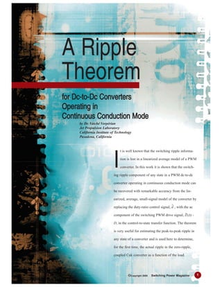t is well known that the switching ripple informa-
tion is lost in a linearized average model of a PWM
converter. In this work it is shown that the switch-
ing ripple component of any state in a PWM dc-to-dc
converter operating in continuous conduction mode can
be recovered with remarkable accuracy from the lin-
earized, average, small-signal model of the converter by
replacing the duty-ratio control signal, d , with the ac
component of the switching PWM drive signal, s(t) -
D, in the control-to-state transfer function. The theorem
is very useful for estimating the peak-to-peak ripple in
any state of a converter and is used here to determine,
for the first time, the actual ripple in the zero-ripple,
coupled Cuk converter as a function of the load.
A Ripple
Theorem
ffoorr DDcc--ttoo--DDcc CCoonnvveerrtteerrss
OOppeerraattiinngg iinn
CCoonnttiinnuuoouuss CCoonndduuccttiioonn MMooddee
by Dr. Vatché Vorpérian
Jet Propulsion Laboratory
California Institute of Technology
Pasadena, California
I
1©Copyright 2005 Switching Power Magazine
 