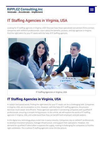 IT Sta몭ng Agencies in Virginia, USA
Looking for IT sta몭ng agencies in Virginia, USA? Discover how these specialized recruitment 몭rms connect
companies with skilled IT professionals. Learn about the bene몭ts, process, and top agencies in Virginia.
Find the right talent for your IT needs with the help of IT sta몭ng agencies.
IT Sta몭ng Agencies in Virginia, USA
IT Sta몭ng Agencies in Virginia, USA
In today’s fast-paced world, 몭nding the right talent for your IT needs can be a challenging task. Companies
in Virginia, USA, are no exception to this. However, with the help of IT sta몭ng agencies, the process
becomes much easier and e몭cient. These agencies specialize in connecting companies with quali몭ed IT
professionals, ensuring a smooth hiring process. In this article, we will explore the world of IT sta몭ng
agencies in Virginia, USA, and understand how they can bene몭t both employers and job seekers.
In the digital era, technology plays a vital role in every industry. Companies rely on skilled IT professionals
to develop innovative solutions, manage infrastructure, and support their operations. However, the
demand for quali몭ed IT talent often surpasses the supply, making it challenging for companies to 몭nd the
right candidates. This is where IT sta몭ng agencies come into the picture.
 