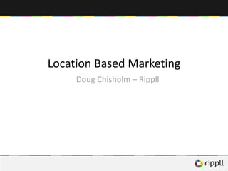 Location Based Marketing
     Doug Chisholm – Rippll
 