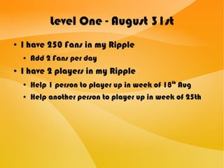 Level One - August 31st
● I have 250 Fans in my Ripple
● Add 2 Fans per day
● I have 2 players in my Ripple
● Help 1 person to player up in week of 18th
Aug
● Help another person to player up in week of 25th
 