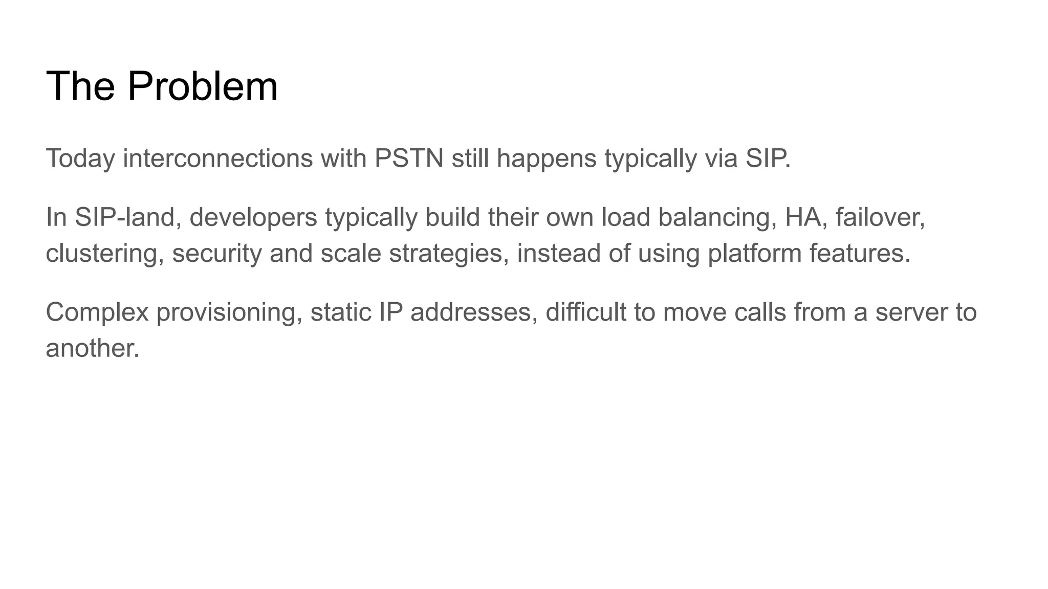 The Problem
Today interconnections with PSTN still happens typically via SIP.
In SIP-land, developers typically build their own load balancing, HA, failover,
clustering, security and scale strategies, instead of using platform features.
Complex provisioning, static IP addresses, difficult to move calls from a server to
another.
 