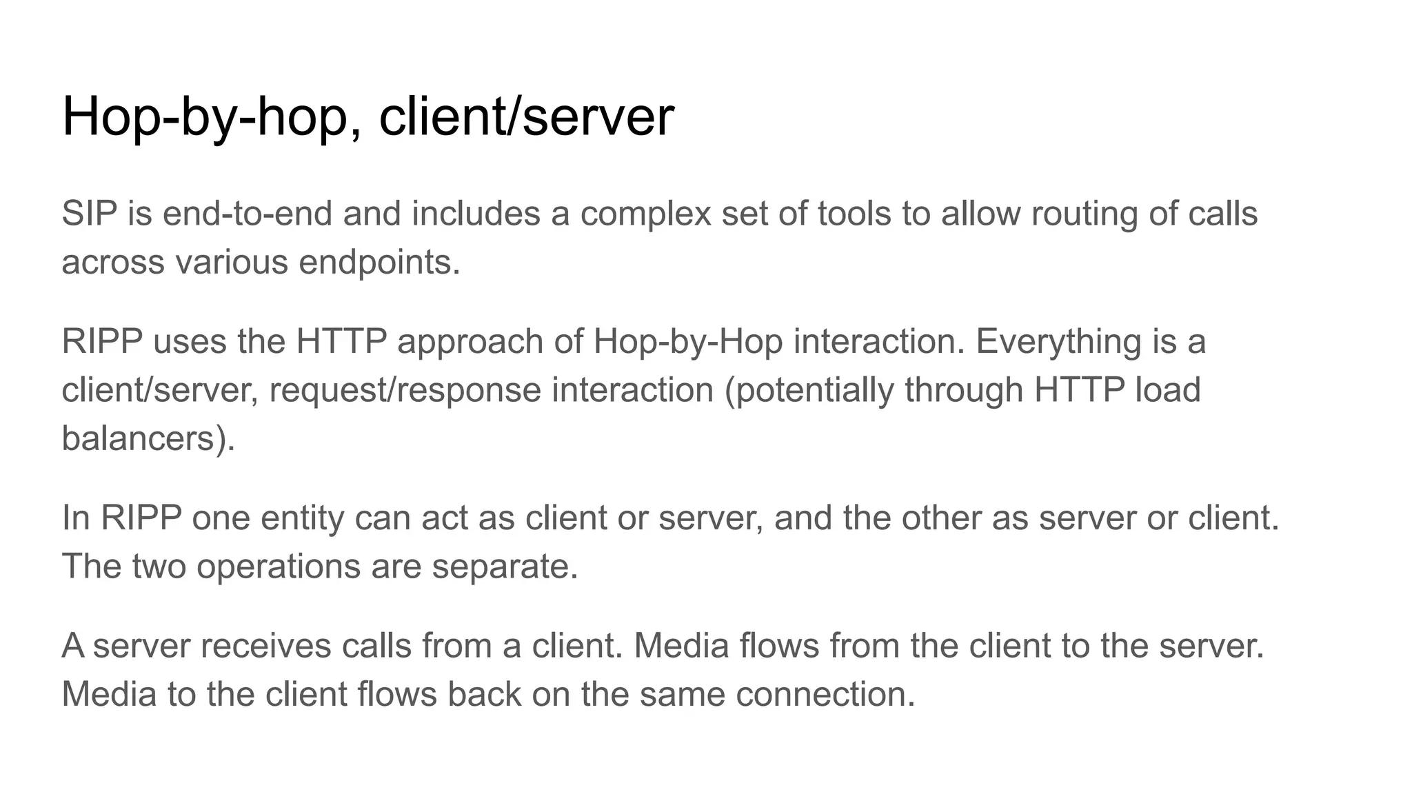 Hop-by-hop, client/server
SIP is end-to-end and includes a complex set of tools to allow routing of calls
across various endpoints.
RIPP uses the HTTP approach of Hop-by-Hop interaction. Everything is a
client/server, request/response interaction (potentially through HTTP load
balancers).
In RIPP one entity can act as client or server, and the other as server or client.
The two operations are separate.
A server receives calls from a client. Media flows from the client to the server.
Media to the client flows back on the same connection.
 