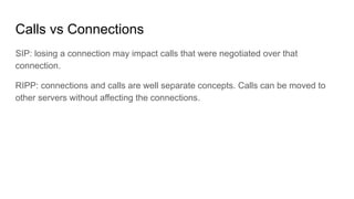Calls vs Connections
SIP: losing a connection may impact calls that were negotiated over that
connection.
RIPP: connections and calls are well separate concepts. Calls can be moved to
other servers without affecting the connections.
 