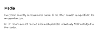 Media
Every time an entity sends a media packet to the other, an ACK is expected in the
reverse direction.
RTCP reports are not needed since each packet is individually ACKnowledged to
the sender.
 