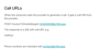 Call URLs
When the consumer asks the provider to generate a call, it gets a call URI from
the provider.
POST /trunks/123/calls&target=123454545@e164.arpa
The response is a 202 with call URI, e.g.
/call/xyz
Phone numbers are indicated with number@e164.arpa
 