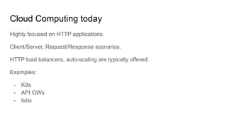 Cloud Computing today
Highly focused on HTTP applications.
Client/Server, Request/Response scenarios.
HTTP load balancers, auto-scaling are typically offered.
Examples:
- K8s
- API GWs
- Istio
 