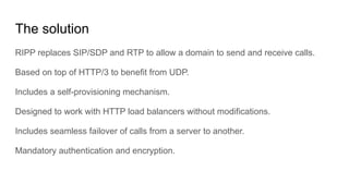 The solution
RIPP replaces SIP/SDP and RTP to allow a domain to send and receive calls.
Based on top of HTTP/3 to benefit from UDP.
Includes a self-provisioning mechanism.
Designed to work with HTTP load balancers without modifications.
Includes seamless failover of calls from a server to another.
Mandatory authentication and encryption.
 