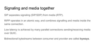 Signaling and media together
SIP separates signaling (SIP/SDP) from media (RTP).
RIPP operates in an atomic way, and combines signalling and media inside the
same connection.
Low latency is achieved by many parallel connections sending/receiving media
over QUIC.
Bidirectional bytestreams between consumer and provider are called byways.
 