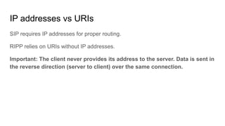 IP addresses vs URIs
SIP requires IP addresses for proper routing.
RIPP relies on URIs without IP addresses.
Important: The client never provides its address to the server. Data is sent in
the reverse direction (server to client) over the same connection.
 
