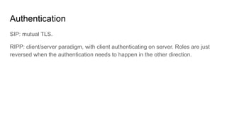 Authentication
SIP: mutual TLS.
RIPP: client/server paradigm, with client authenticating on server. Roles are just
reversed when the authentication needs to happen in the other direction.
 