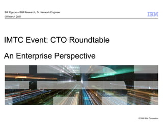 IMTC Event: CTO Roundtable An Enterprise Perspective Bill Rippon – IBM Research, Sr. Network Engineer 09 March 2011 