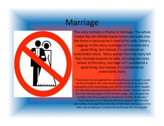 Marriage 
  This story contains a theme of marriage. The whole 
  reason Rip Van Winkle leaves home and walks into 
  the forest is because he is <red of his wife, Dame’s, 
   nagging. In this story, marriage isn’t considered a 
       good thing, but instead, it’s considered an 
  undesirable chore.  Many quotes from the story tell 
   Rip’s feelings towards his wife, including the ones 
    below. In this story, marriage isn’t considered a 
       good thing, but instead, it’s considered an 
                    undesirable chore.  

  ‐“From even this stronghold the unlucky Rip was at length routed 
     by his termagant wife, who would suddenly break in upon the 
  tranquility of the assemblage and call the members all to naught; 
   nor was that august personage, Nicholas Vedder himself, sacred 
    from the daring tongue of this terrible virago, who charged him 
      outright with encouraging her husband in habits of idleness.” 
      ‐“Poor Rip was at last reduced almost to despair; and his only 
  alterna<ve, to escape from the labor of the farm and clamor of his 
     wife, was to take gun in hand and stroll away into the woods.” 
 