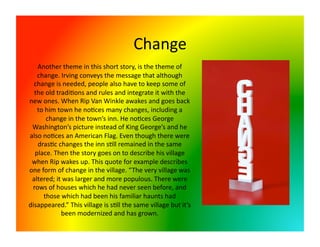 Change 
   Another theme in this short story, is the theme of 
   change. Irving conveys the message that although 
  change is needed, people also have to keep some of 
  the old tradi<ons and rules and integrate it with the 
new ones. When Rip Van Winkle awakes and goes back 
   to him town he no<ces many changes, including a 
      change in the town’s inn. He no<ces George 
 Washington’s picture instead of King George’s and he 
also no<ces an American Flag. Even though there were 
   dras<c changes the inn s<ll remained in the same 
  place. Then the story goes on to describe his village 
 when Rip wakes up. This quote for example describes 
one form of change in the village. “The very village was 
 altered; it was larger and more populous. There were 
 rows of houses which he had never seen before, and 
     those which had been his familiar haunts had 
disappeared.” This village is s<ll the same village but it’s 
            been modernized and has grown.  
 