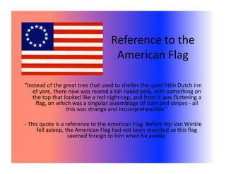 Reference to the  
                                    American Flag 

“Instead of the great tree that used to shelter the quiet liXle Dutch inn 
   of yore, there now was reared a tall naked pole, with something on 
   the top that looked like a red night‐cap, and from it was ﬂuXering a 
     ﬂag, on which was a singular assemblage of stars and stripes ‐ all 
                 this was strange and incomprehensible.” 

‐ This quote is a reference to the American Flag. Before Rip Van Winkle 
     fell asleep, the American Flag had not been invented so this ﬂag 
                   seemed foreign to him when he awoke. 
 