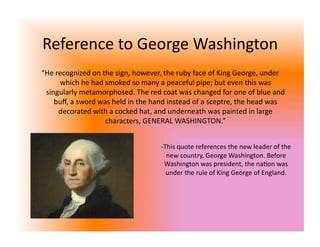 Reference to George Washington 
“He recognized on the sign, however, the ruby face of King George, under 
     which he had smoked so many a peaceful pipe; but even this was 
 singularly metamorphosed. The red coat was changed for one of blue and 
    buﬀ, a sword was held in the hand instead of a sceptre, the head was 
     decorated with a cocked hat, and underneath was painted in large 
                   characters, GENERAL WASHINGTON.” 


                                   ‐ This quote references the new leader of the 
                                      new country, George Washington. Before 
                                     Washington was president, the na<on was 
                                      under the rule of King George of England. 
 