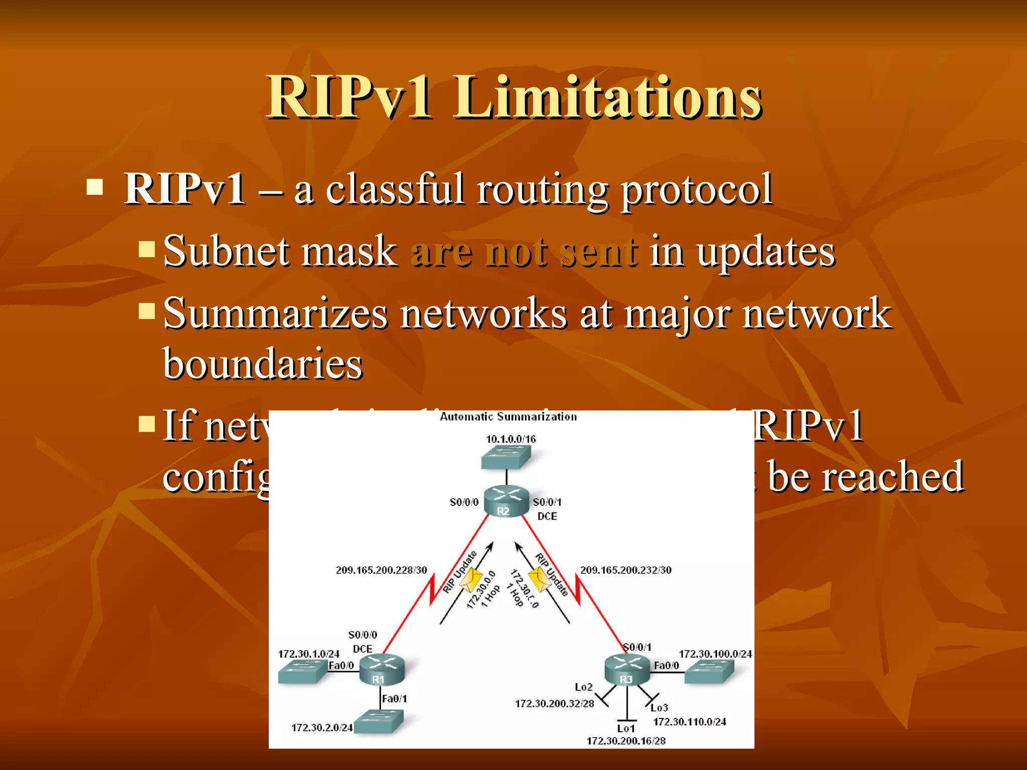 RIPv1 Limitations RIPv1 –  a classful routing protocol Subnet mask  are not sent  in updates Summarizes networks at major network boundaries If network is discontiguous and RIPv1 configured convergence will not be reached 
