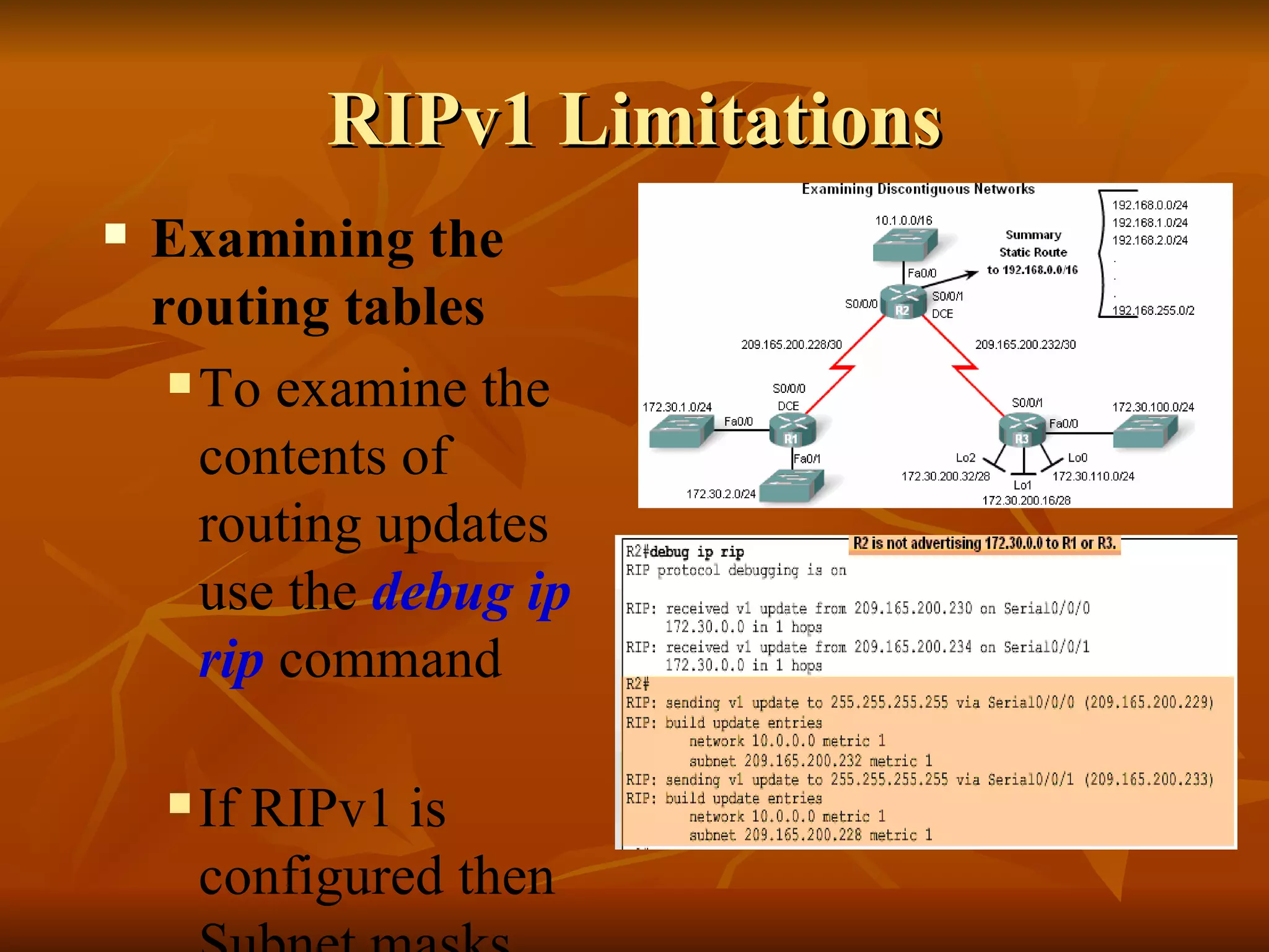 RIPv1 Limitations Examining the routing tables To examine the contents of routing updates use the  debug ip rip  command   If RIPv1 is configured then Subnet masks will not be included with the network address 
