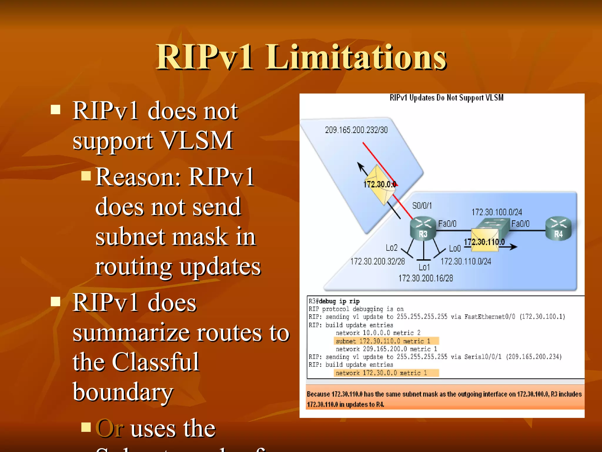 RIPv1 Limitations RIPv1 does not support VLSM Reason: RIPv1 does not send subnet mask in routing updates RIPv1 does summarize routes to the Classful boundary  Or  uses the Subnet mask of the outgoing interface to determine which subnets to advertise 