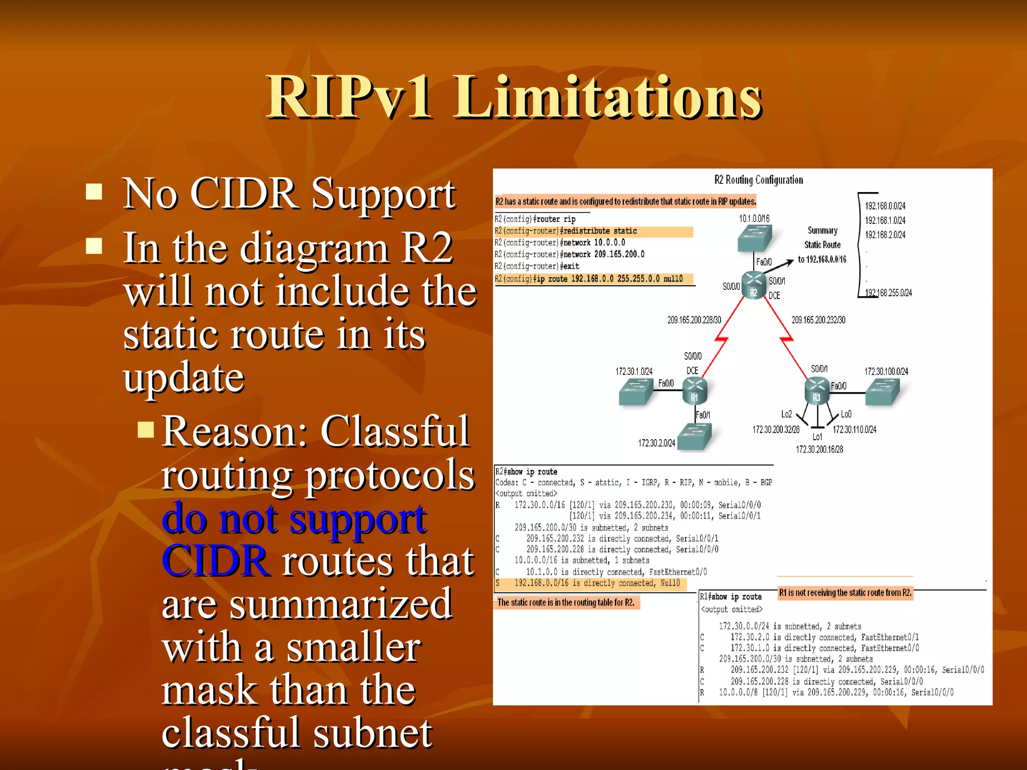 RIPv1 Limitations No CIDR Support In the diagram R2 will not include the static route in its update  Reason: Classful routing protocols  do not support CIDR  routes that are summarized with a smaller mask than the classful subnet mask 