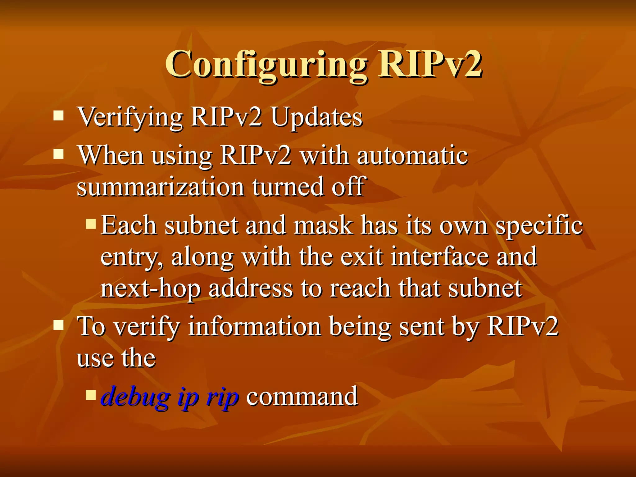 Configuring RIPv2 Verifying RIPv2 Updates When using RIPv2 with automatic summarization turned off Each subnet and mask has its own specific entry, along with the exit interface and next-hop address to reach that subnet To verify information being sent by RIPv2 use the debug ip rip  command 
