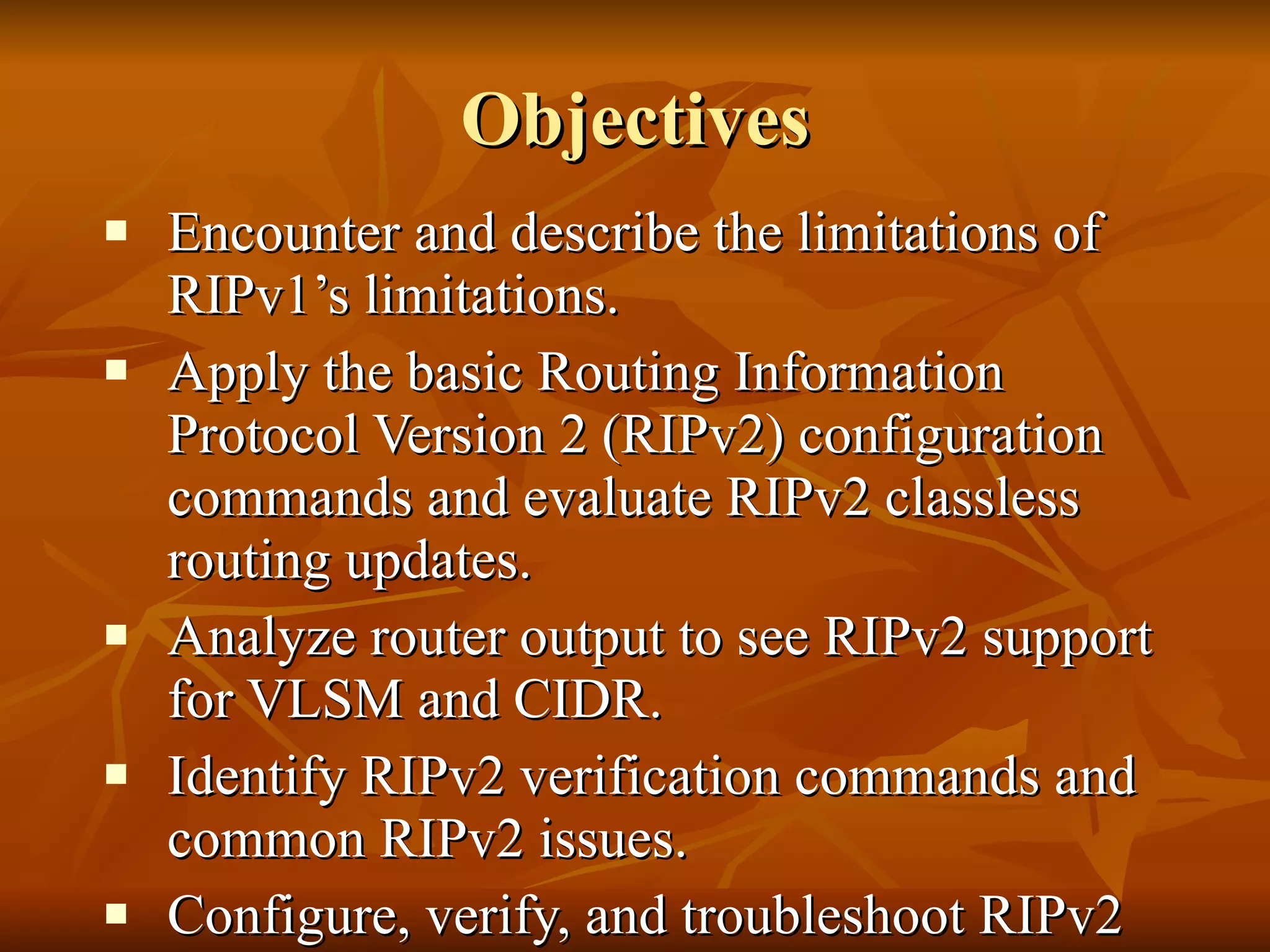 Objectives Encounter and describe the limitations of RIPv1’s limitations. Apply the basic Routing Information Protocol Version 2 (RIPv2) configuration commands and evaluate RIPv2 classless routing updates. Analyze router output to see RIPv2 support for VLSM and CIDR.  Identify RIPv2 verification commands and common RIPv2 issues. Configure, verify, and troubleshoot RIPv2 in “hands-on” labs. 