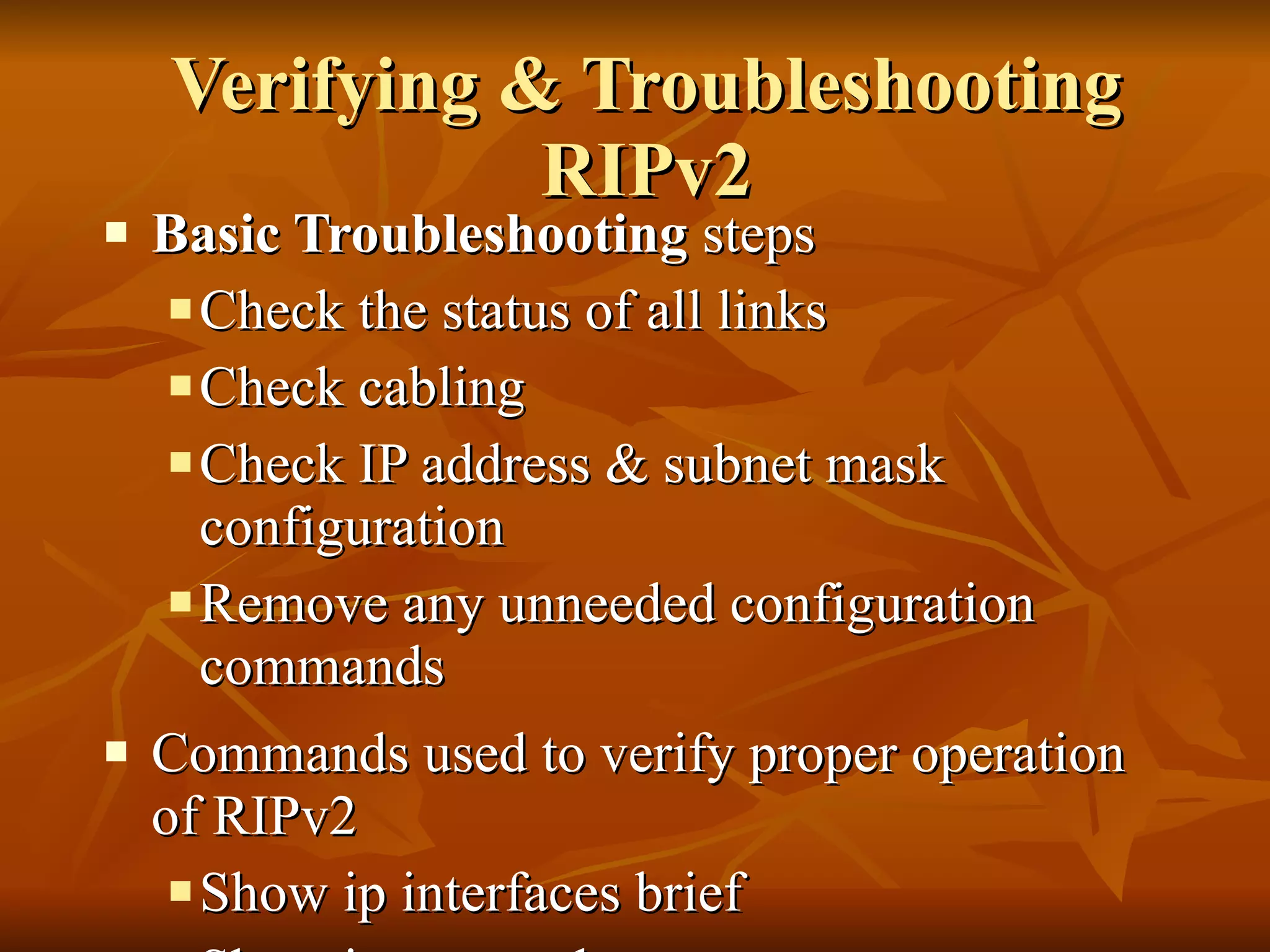 Verifying & Troubleshooting RIPv2 Basic Troubleshooting  steps Check the status of all links Check cabling Check IP address & subnet mask configuration Remove any unneeded configuration commands Commands used to verify proper operation of RIPv2 Show ip interfaces brief Show ip protocols Debug ip rip Show ip route 