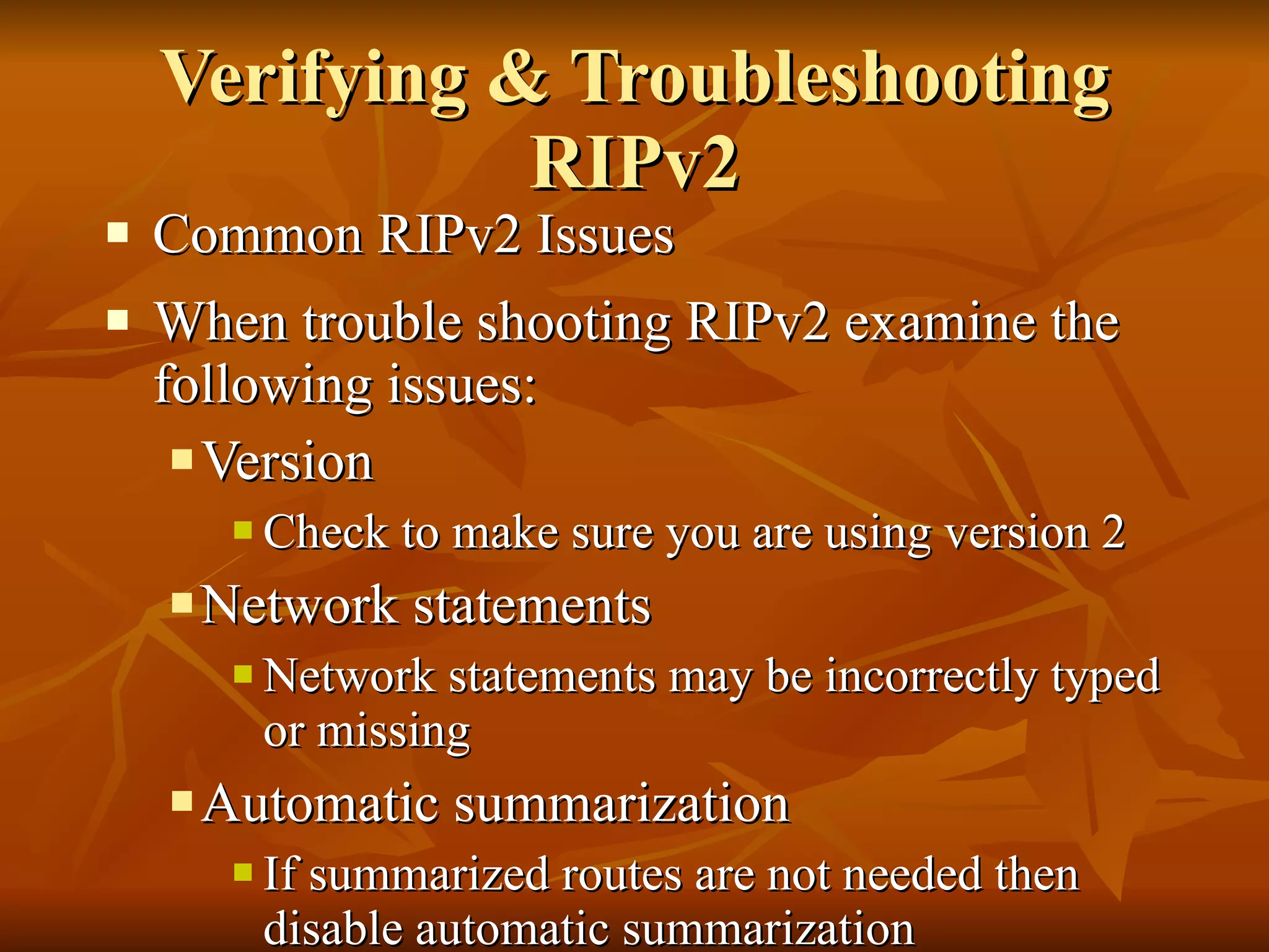 Verifying & Troubleshooting RIPv2 Common RIPv2 Issues When trouble shooting RIPv2 examine the following issues: Version Check to make sure you are using version 2 Network statements Network statements may be incorrectly typed or missing Automatic summarization If summarized routes are not needed then disable automatic summarization 