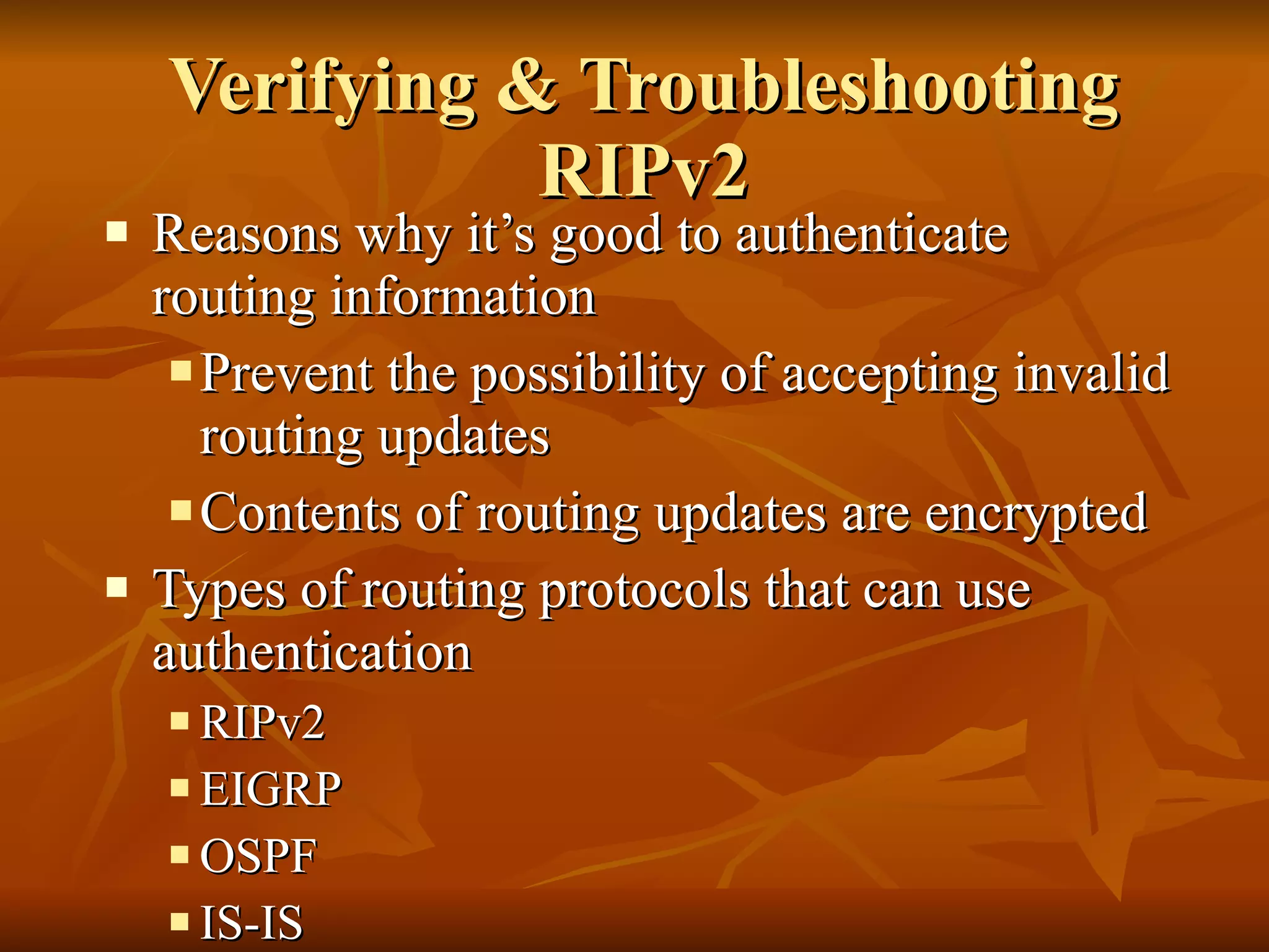 Verifying & Troubleshooting RIPv2 Reasons why it’s good to authenticate routing information  Prevent the possibility of accepting invalid routing updates Contents of routing updates are encrypted Types of routing protocols that can use authentication RIPv2 EIGRP OSPF IS-IS BGP 