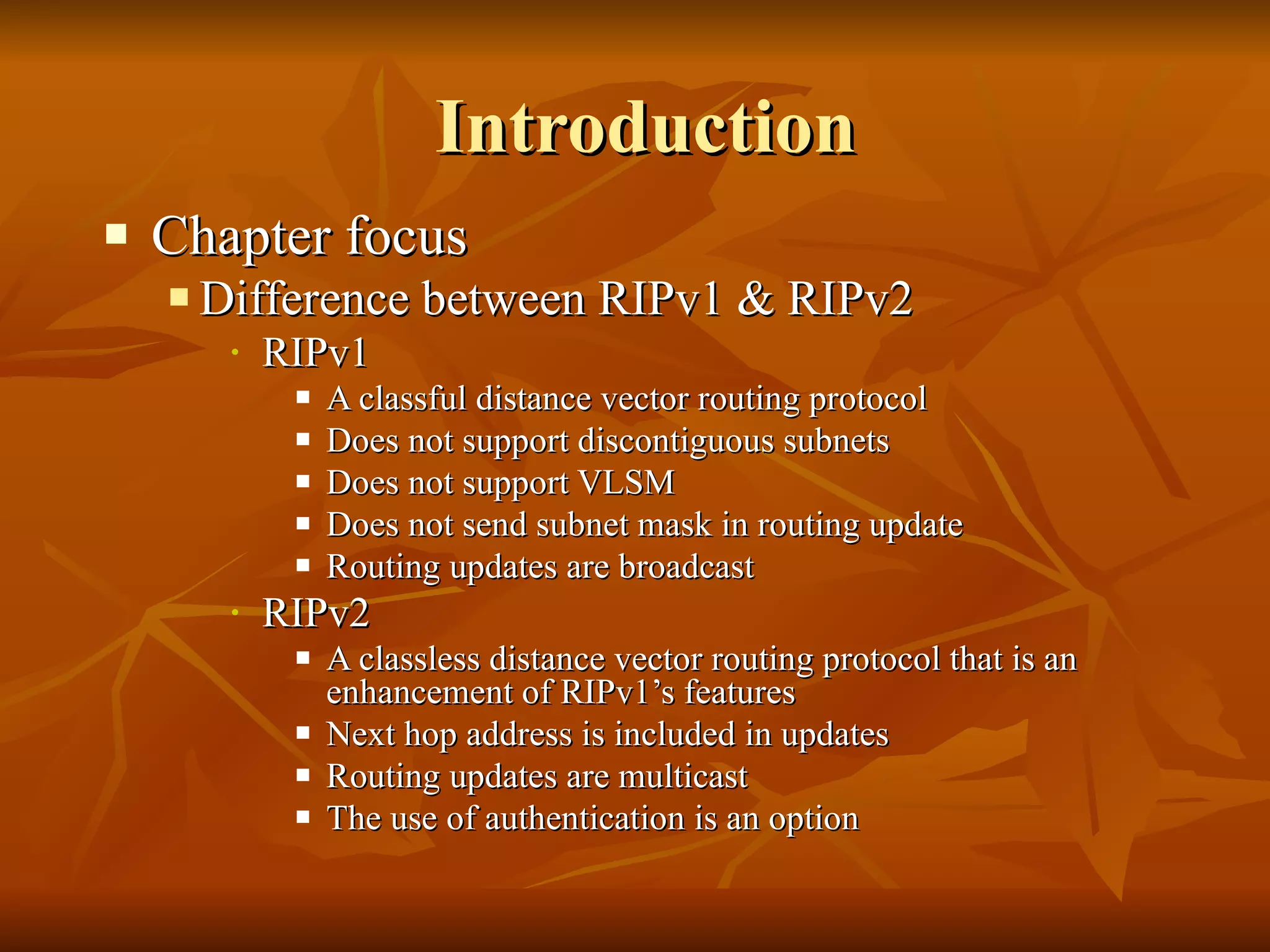Introduction Chapter focus Difference between RIPv1 & RIPv2 RIPv1 A classful distance vector routing protocol Does not support discontiguous subnets Does not support VLSM Does not send subnet mask in routing update Routing updates are broadcast RIPv2 A classless distance vector routing protocol that is an enhancement of RIPv1’s features Next hop address is included in updates Routing updates are multicast The use of authentication is an option 