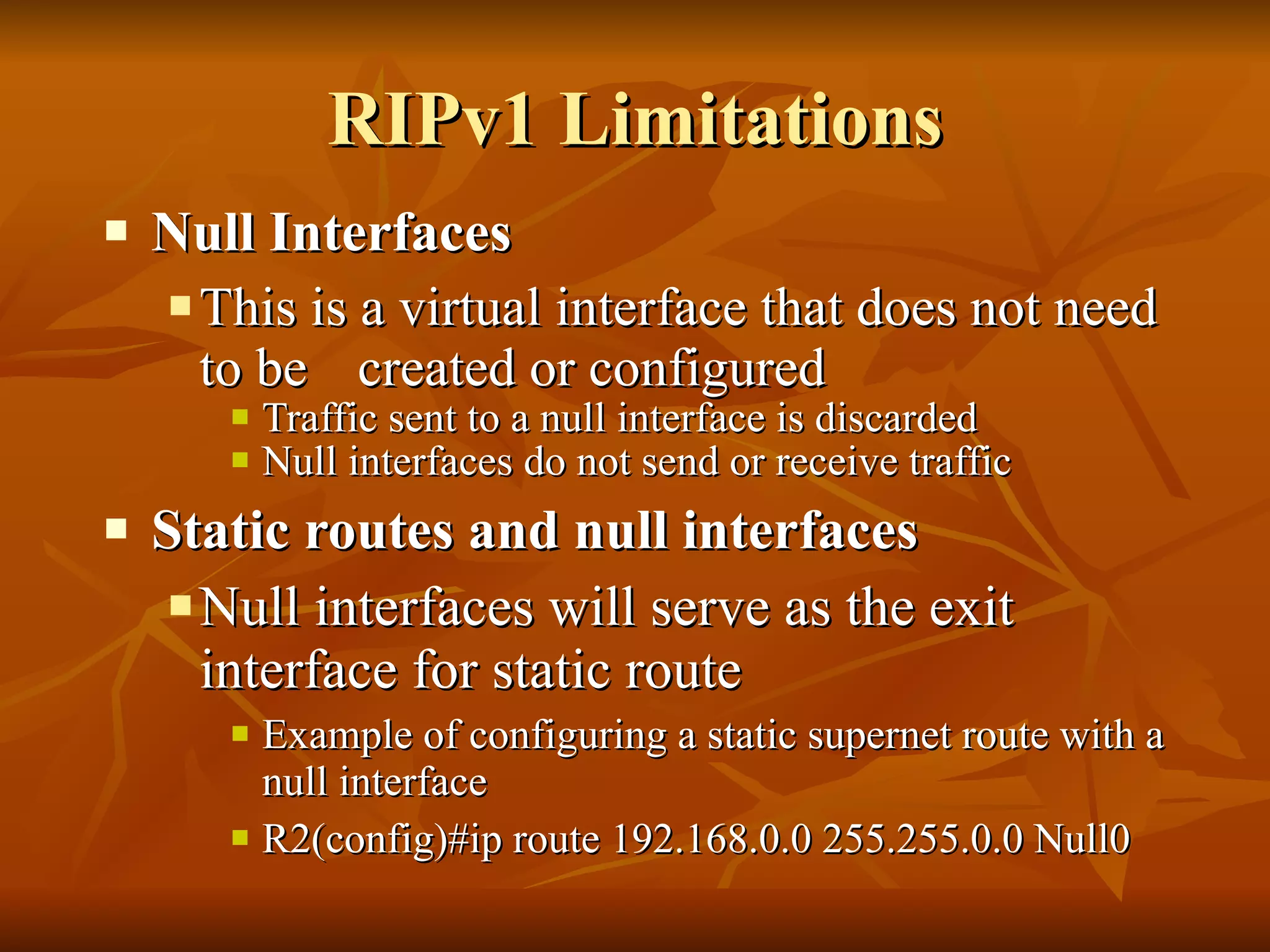 RIPv1 Limitations Null Interfaces This is a virtual interface that does not need to be  created or configured Traffic sent to a null interface is discarded Null interfaces do not send or receive traffic  Static routes and null interfaces   Null interfaces will serve as the exit interface for static route  Example of configuring a static supernet route with a null interface R2(config)#ip route 192.168.0.0 255.255.0.0 Null0 