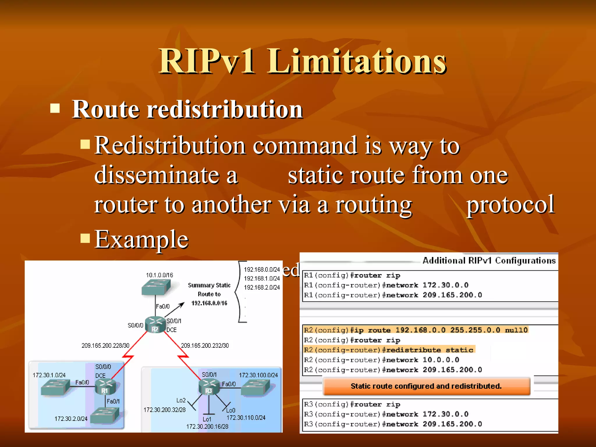 RIPv1 Limitations Route redistribution Redistribution command is way to disseminate a  static route from one router to another via a routing  protocol Example   R2(config-router)#redistribute static 