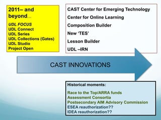 2011– and                 CAST Center for Emerging Technology
beyond…                   Center for Online Learning
UDL FOCUS                 Composition Builder
UDL Connect
UDL Series                New ‘TES’
UDL Collections (Gates)
UDL Studio
                          Lesson Builder
Project Open              UDL –IRN


                    CAST INNOVATIONS


                          Historical moments:

                          Race to the Top/ARRA funds
                          Assessment Consortia
                          Postsecondary AIM Advisory Commission
                          ESEA reauthorization??
                          IDEA reauthorization??
 